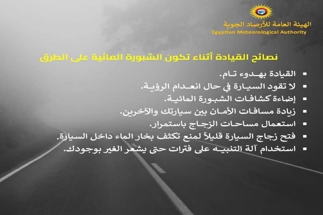 قد تكون صورة ‏تحتوي على النص '‏الهيئة العامة للأرصاد الجوية Authority Meteorological Egyptian نصائح القيادة أثناء تكون الشبورة المائية على الطرق القيادة بهدوء تام. لا تقود السيارة في حال انعدام .الرؤية إضاءة کشافات الشبورة المائية. زیادة مسافات الأمان بين سيارتك والآخرين. استعمال مساحات الزجاج .باستمرار فتح- زجاج السيارة قليلاً لمنع تكثف بخار الماء داخل السيارة .5 استخدام آله التنبيه على فترات حتى يشعر الغير بوجودك. ك.‏'‏